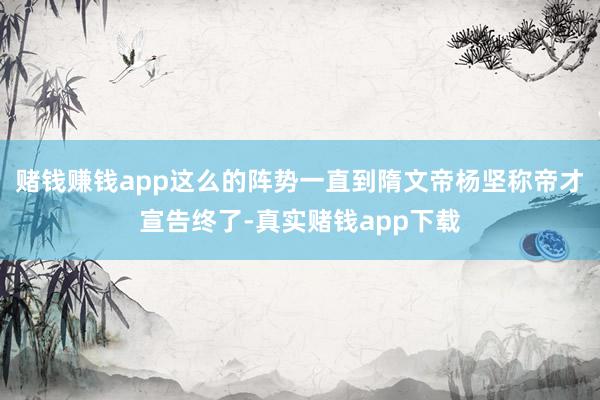 赌钱赚钱app这么的阵势一直到隋文帝杨坚称帝才宣告终了-真实赌钱app下载