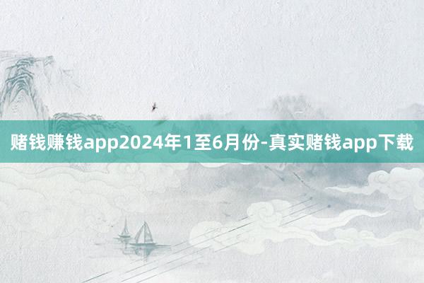 赌钱赚钱app　　2024年1至6月份-真实赌钱app下载