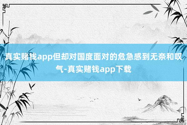 真实赌钱app但却对国度面对的危急感到无奈和叹气-真实赌钱app下载