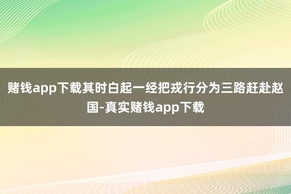 赌钱app下载其时白起一经把戎行分为三路赶赴赵国-真实赌钱app下载