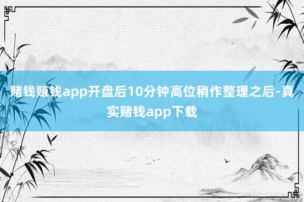 赌钱赚钱app开盘后10分钟高位稍作整理之后-真实赌钱app下载