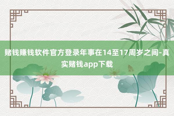 赌钱赚钱软件官方登录年事在14至17周岁之间-真实赌钱app下载