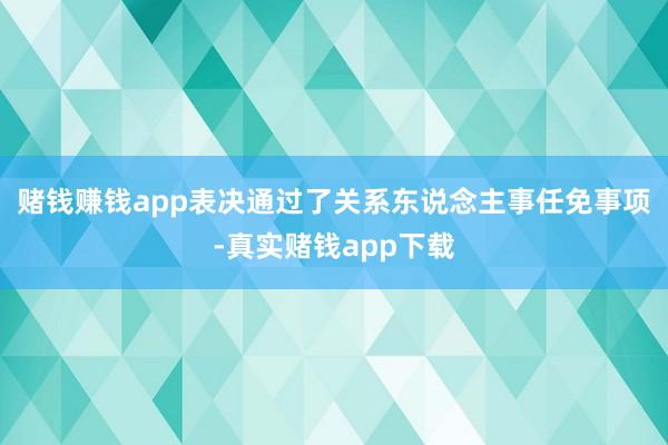 赌钱赚钱app表决通过了关系东说念主事任免事项-真实赌钱app下载