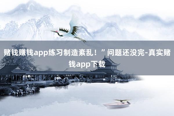赌钱赚钱app练习制造紊乱！”问题还没完-真实赌钱app下载
