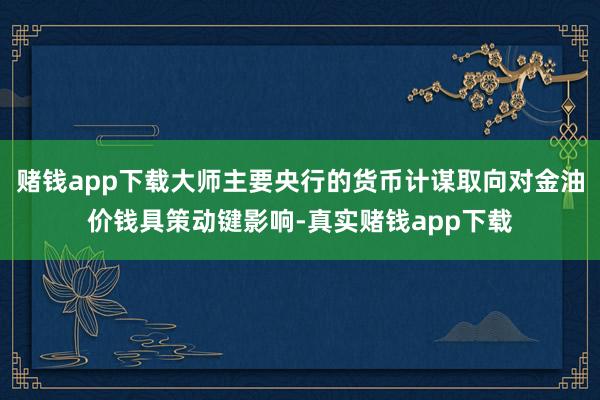 赌钱app下载大师主要央行的货币计谋取向对金油价钱具策动键影响-真实赌钱app下载