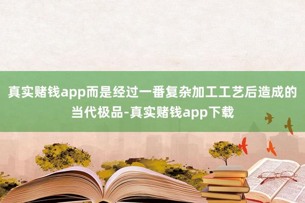 真实赌钱app而是经过一番复杂加工工艺后造成的当代极品-真实赌钱app下载