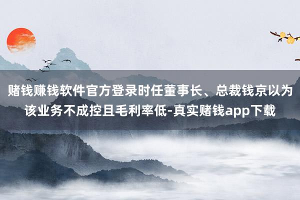 赌钱赚钱软件官方登录时任董事长、总裁钱京以为该业务不成控且毛利率低-真实赌钱app下载