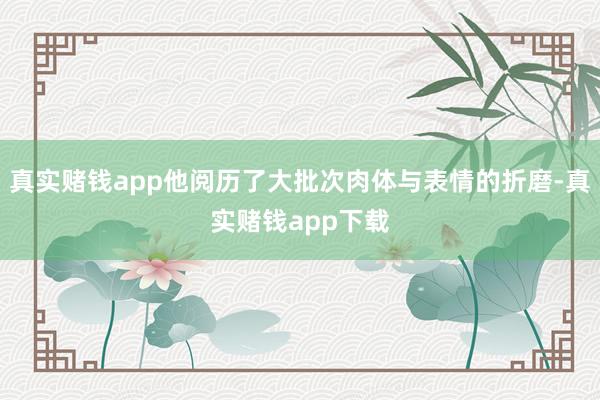 真实赌钱app他阅历了大批次肉体与表情的折磨-真实赌钱app下载