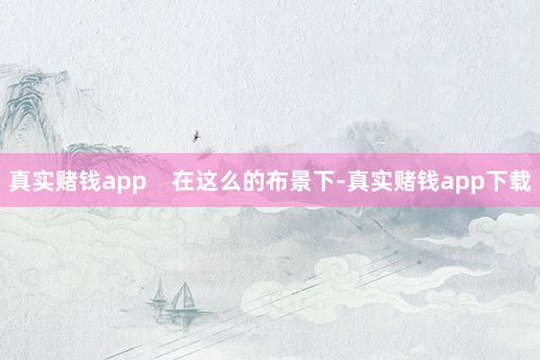 真实赌钱app    在这么的布景下-真实赌钱app下载