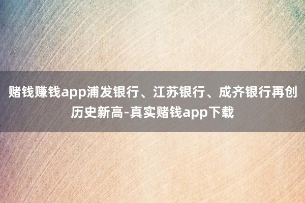 赌钱赚钱app浦发银行、江苏银行、成齐银行再创历史新高-真实赌钱app下载