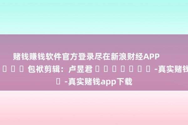 赌钱赚钱软件官方登录尽在新浪财经APP 包袱剪辑:卢昱君 -真实赌钱app下载