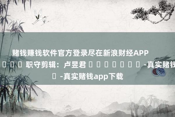 赌钱赚钱软件官方登录尽在新浪财经APP            						职守剪辑：卢昱君 							-真实赌钱app下载