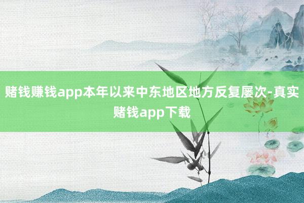 赌钱赚钱app本年以来中东地区地方反复屡次-真实赌钱app下载
