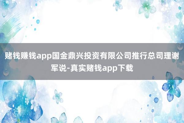 赌钱赚钱app国金鼎兴投资有限公司推行总司理谢军说-真实赌钱app下载