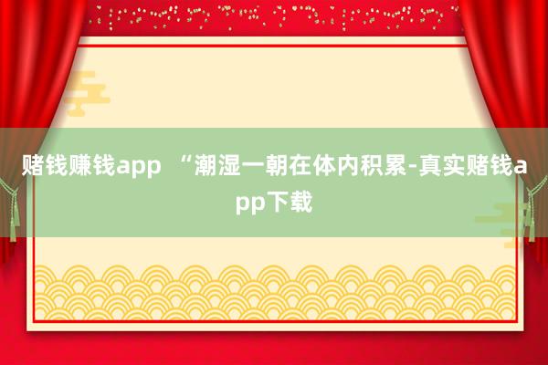 赌钱赚钱app  “潮湿一朝在体内积累-真实赌钱app下载