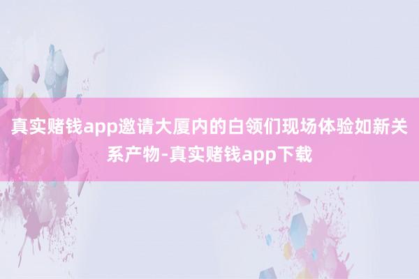 真实赌钱app邀请大厦内的白领们现场体验如新关系产物-真实赌钱app下载