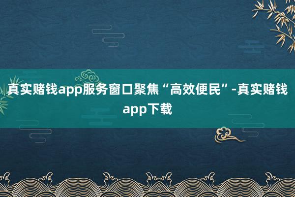 真实赌钱app服务窗口聚焦“高效便民”-真实赌钱app下载