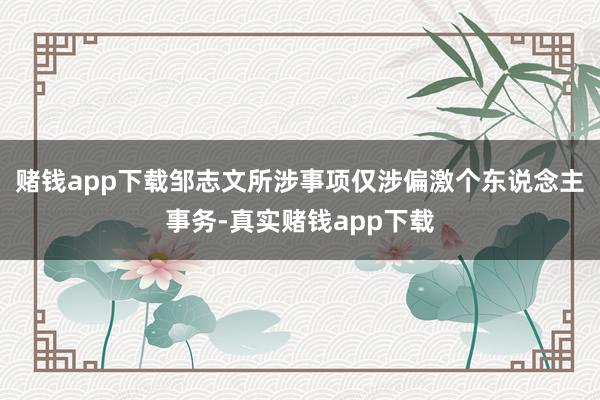 赌钱app下载邹志文所涉事项仅涉偏激个东说念主事务-真实赌钱app下载