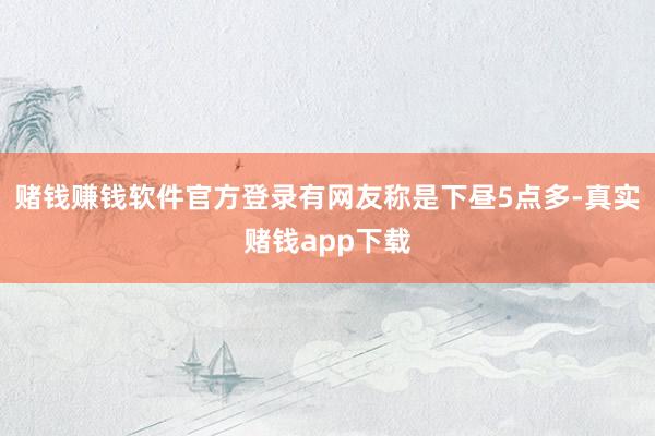 赌钱赚钱软件官方登录有网友称是下昼5点多-真实赌钱app下载