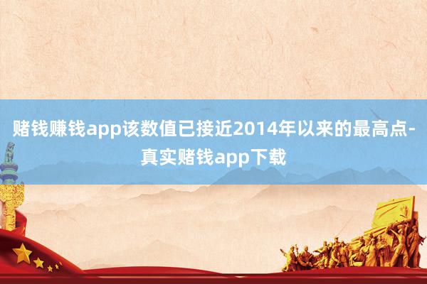 赌钱赚钱app该数值已接近2014年以来的最高点-真实赌钱app下载