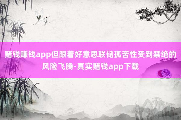 赌钱赚钱app但跟着好意思联储孤苦性受到禁绝的风险飞腾-真实赌钱app下载