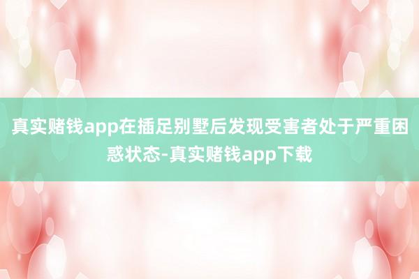 真实赌钱app在插足别墅后发现受害者处于严重困惑状态-真实赌钱app下载