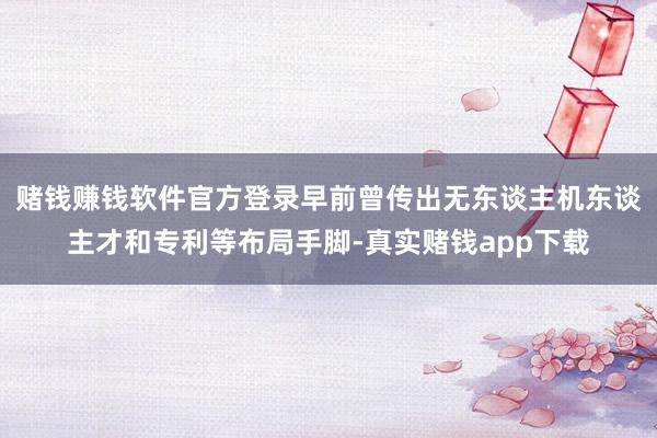 赌钱赚钱软件官方登录早前曾传出无东谈主机东谈主才和专利等布局手脚-真实赌钱app下载
