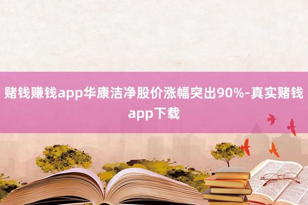 赌钱赚钱app华康洁净股价涨幅突出90%-真实赌钱app下载