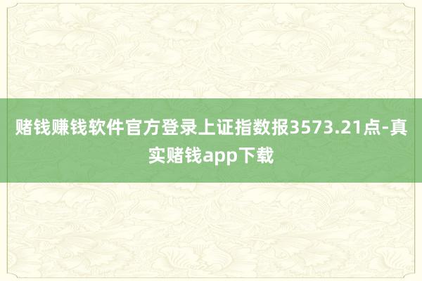 赌钱赚钱软件官方登录上证指数报3573.21点-真实赌钱app下载