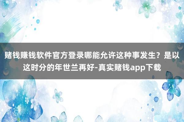 赌钱赚钱软件官方登录哪能允许这种事发生？是以这时分的年世兰再好-真实赌钱app下载