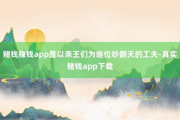 赌钱赚钱app是以亲王们为继位吵翻天的工夫-真实赌钱app下载