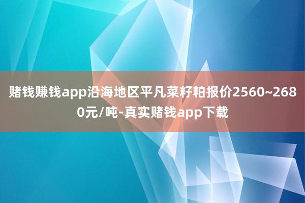赌钱赚钱app沿海地区平凡菜籽粕报价2560~2680元/吨-真实赌钱app下载