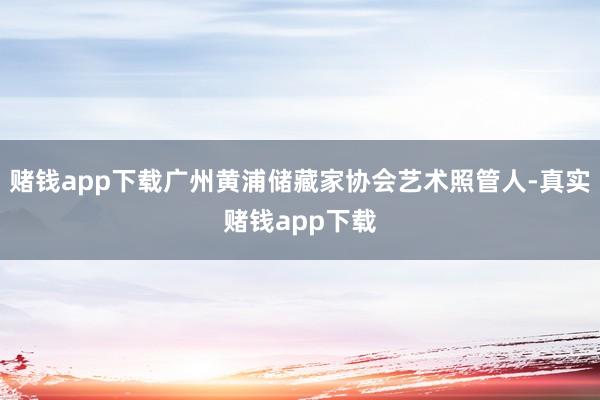 赌钱app下载广州黄浦储藏家协会艺术照管人-真实赌钱app下载