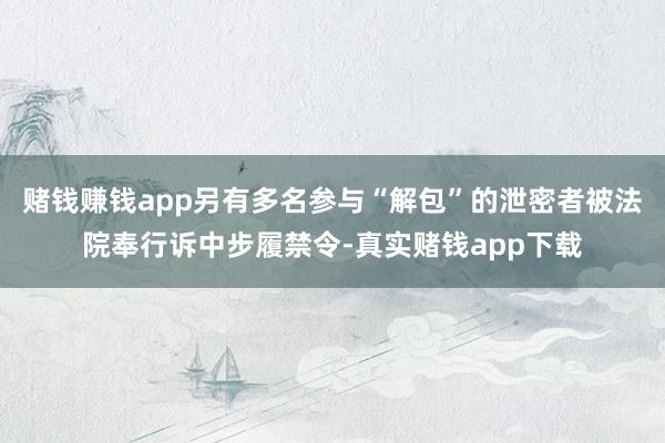 赌钱赚钱app另有多名参与“解包”的泄密者被法院奉行诉中步履禁令-真实赌钱app下载