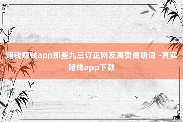 赌钱赚钱app那些九三订正网友高赞阐明词 -真实赌钱app下载