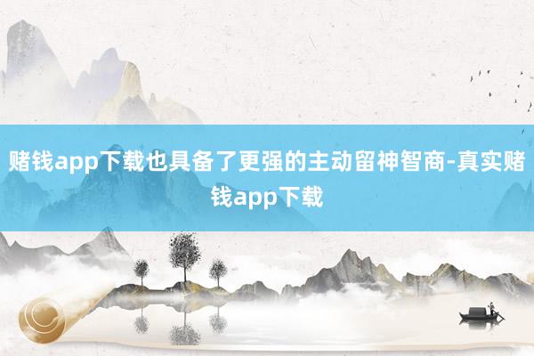 赌钱app下载也具备了更强的主动留神智商-真实赌钱app下载