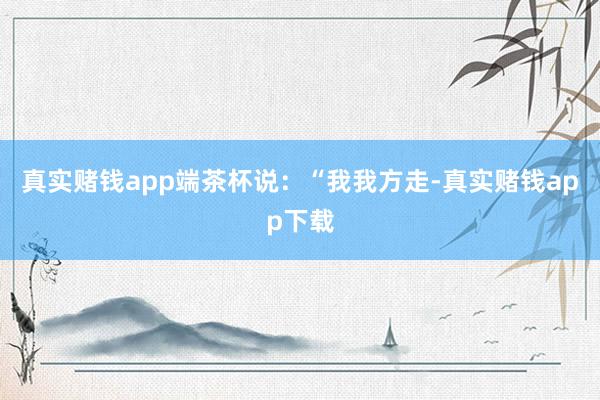 真实赌钱app端茶杯说:“我我方走-真实赌钱app下载