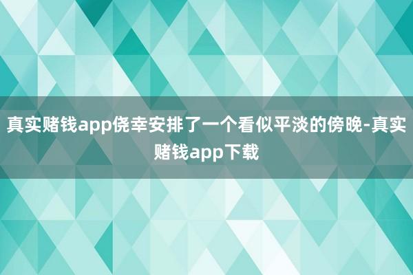 真实赌钱app侥幸安排了一个看似平淡的傍晚-真实赌钱app下载