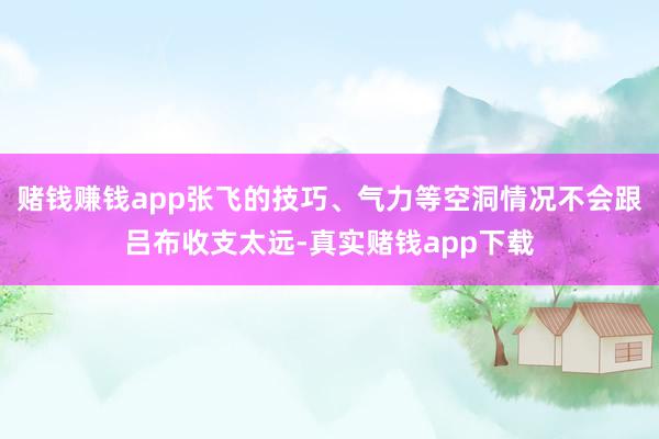 赌钱赚钱app张飞的技巧、气力等空洞情况不会跟吕布收支太远-真实赌钱app下载