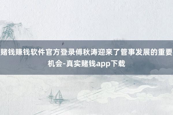 赌钱赚钱软件官方登录傅秋涛迎来了管事发展的重要机会-真实赌钱app下载