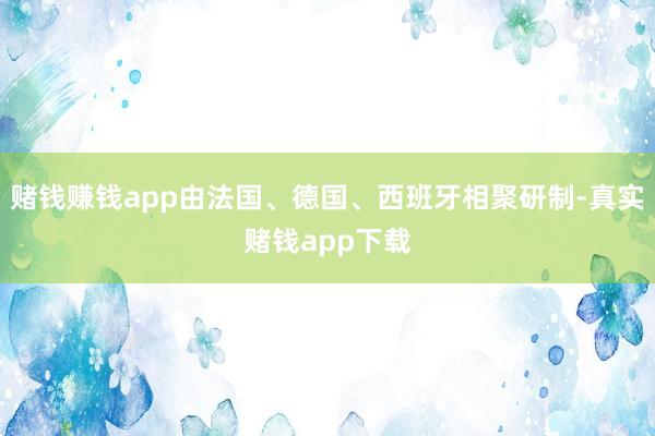 赌钱赚钱app由法国、德国、西班牙相聚研制-真实赌钱app下载