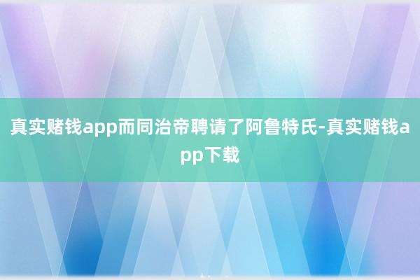 真实赌钱app而同治帝聘请了阿鲁特氏-真实赌钱app下载