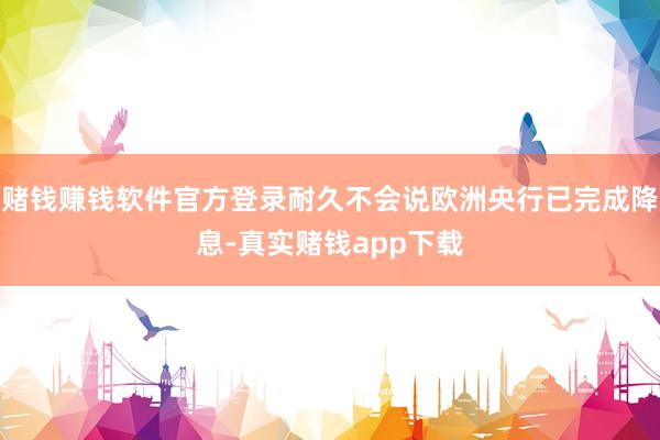 赌钱赚钱软件官方登录耐久不会说欧洲央行已完成降息-真实赌钱app下载