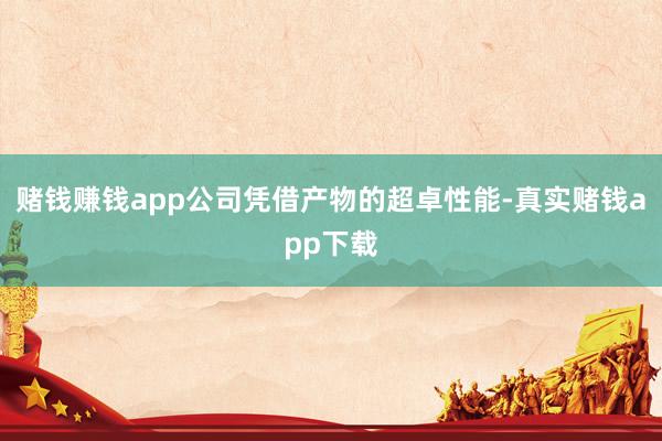 赌钱赚钱app公司凭借产物的超卓性能-真实赌钱app下载