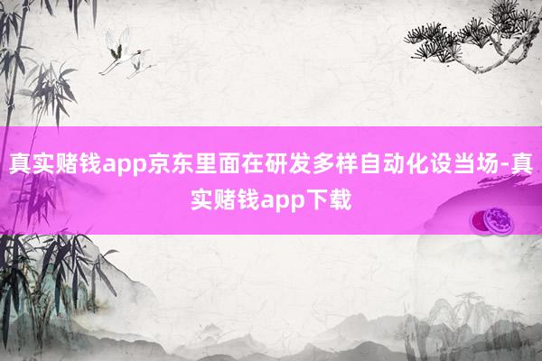 真实赌钱app京东里面在研发多样自动化设当场-真实赌钱app下载