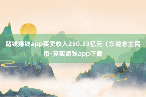 赌钱赚钱app买卖收入250.33亿元（东说念主民币-真实赌钱app下载