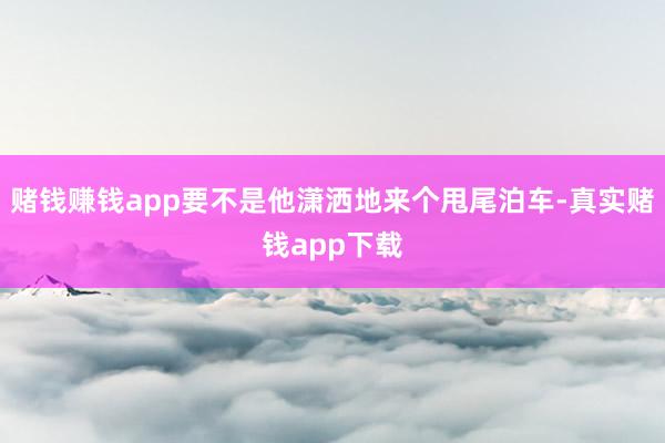 赌钱赚钱app要不是他潇洒地来个甩尾泊车-真实赌钱app下载